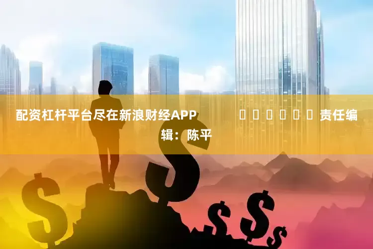 配资杠杆平台尽在新浪财经APP            						责任编辑：陈平