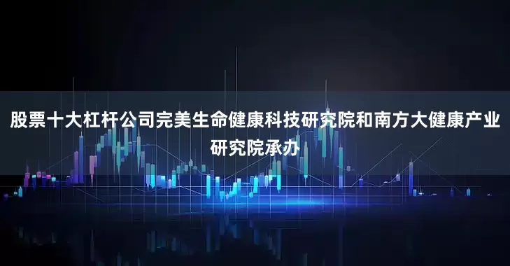 股票十大杠杆公司完美生命健康科技研究院和南方大健康产业研究院承办