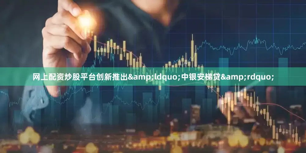 网上配资炒股平台创新推出&ldquo;中银安梯贷&rdquo;