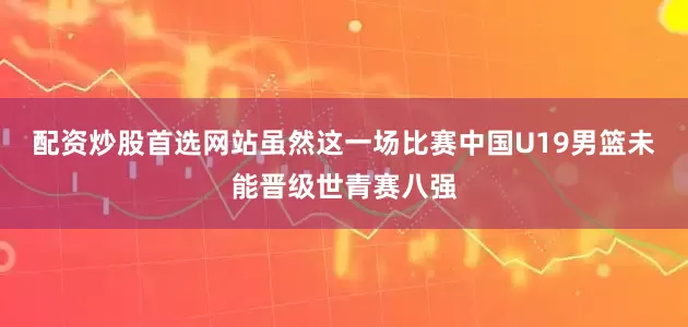 配资炒股首选网站虽然这一场比赛中国U19男篮未能晋级世青赛八强