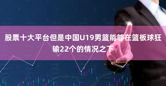 股票十大平台但是中国U19男篮能够在篮板球狂输22个的情况之下