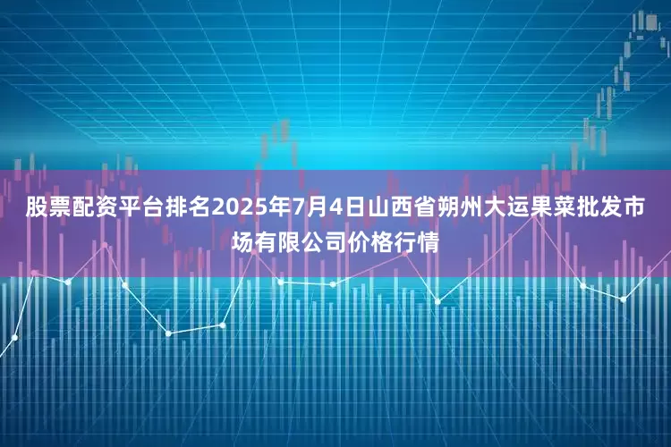 股票配资平台排名2025年7月4日山西省朔州大运果菜批发市场有限公司价格行情