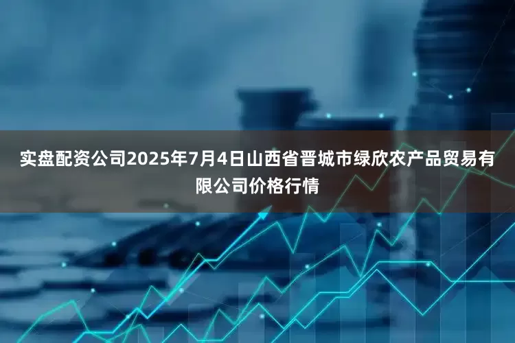 实盘配资公司2025年7月4日山西省晋城市绿欣农产品贸易有限公司价格行情