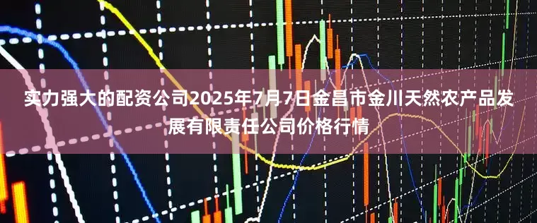 实力强大的配资公司2025年7月7日金昌市金川天然农产品发展有限责任公司价格行情