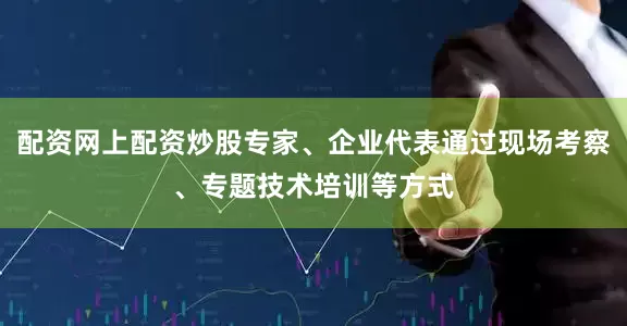 配资网上配资炒股专家、企业代表通过现场考察、专题技术培训等方式