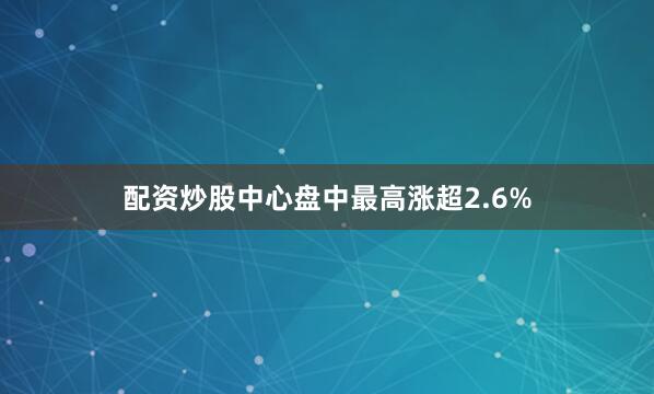 配资炒股中心盘中最高涨超2.6%