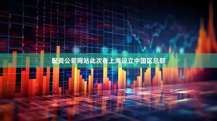 配资公司网站此次在上海设立中国区总部