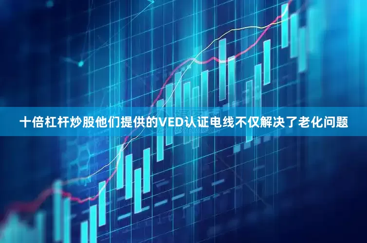 十倍杠杆炒股他们提供的VED认证电线不仅解决了老化问题