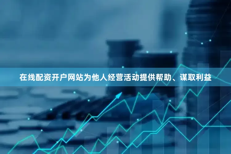 在线配资开户网站为他人经营活动提供帮助、谋取利益