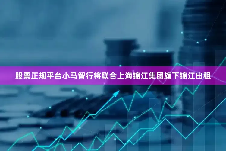 股票正规平台小马智行将联合上海锦江集团旗下锦江出租