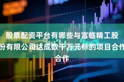 股票配资平台有哪些与富临精工股份有限公司达成数千万元标的项目合作
