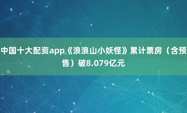 中国十大配资app《浪浪山小妖怪》累计票房（含预售）破8.079亿元