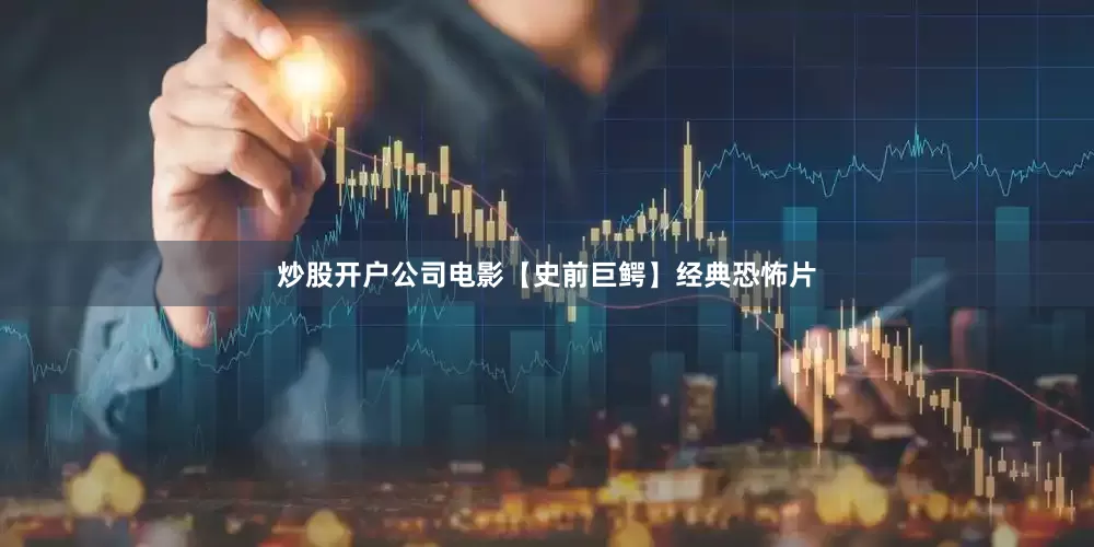 炒股开户公司电影【史前巨鳄】经典恐怖片