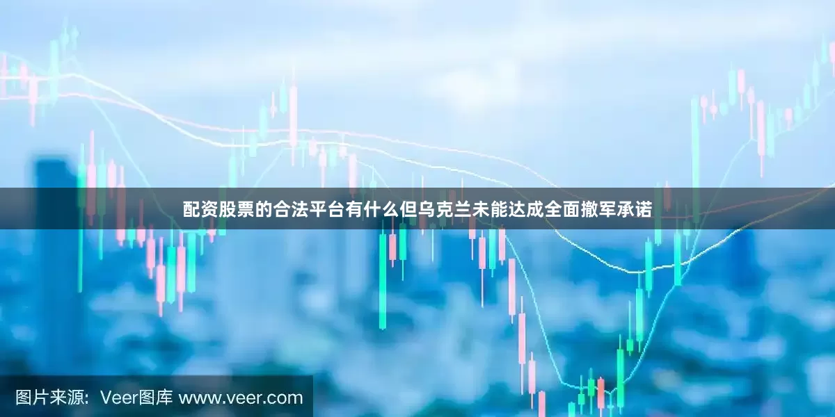 配资股票的合法平台有什么但乌克兰未能达成全面撤军承诺