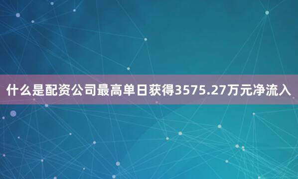 什么是配资公司最高单日获得3575.27万元净流入