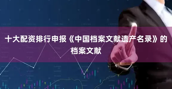 十大配资排行申报《中国档案文献遗产名录》的档案文献
