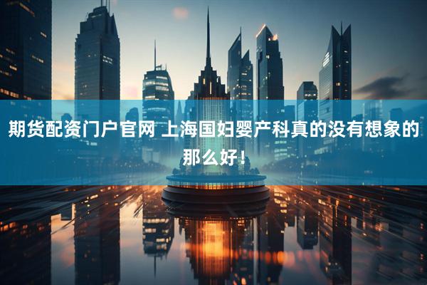 期货配资门户官网 上海国妇婴产科真的没有想象的那么好！