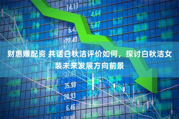 财惠赚配资 共话白秋洁评价如何，探讨白秋洁女装未来发展方向前景
