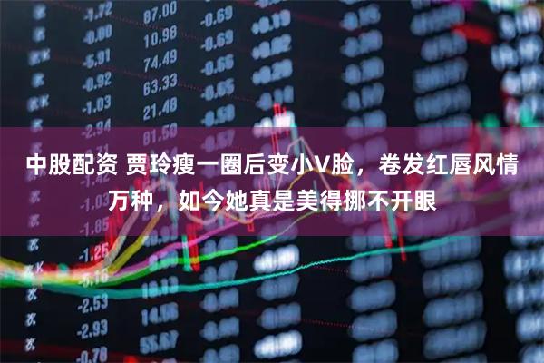 中股配资 贾玲瘦一圈后变小V脸，卷发红唇风情万种，如今她真是美得挪不开眼