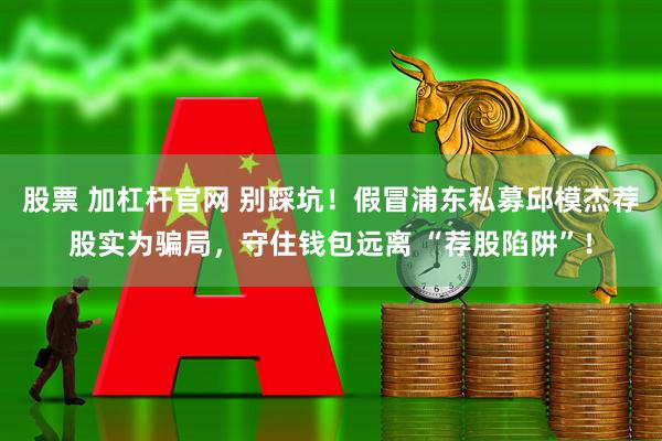 股票 加杠杆官网 别踩坑！假冒浦东私募邱模杰荐股实为骗局，守住钱包远离 “荐股陷阱”！