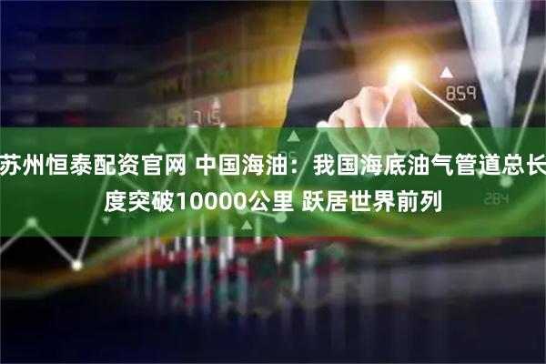 苏州恒泰配资官网 中国海油：我国海底油气管道总长度突破10000公里 跃居世界前列