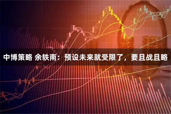 中博策略 余轶南：预设未来就受限了，要且战且略