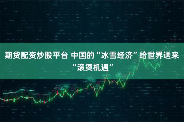 期货配资炒股平台 中国的“冰雪经济”给世界送来“滚烫机遇”