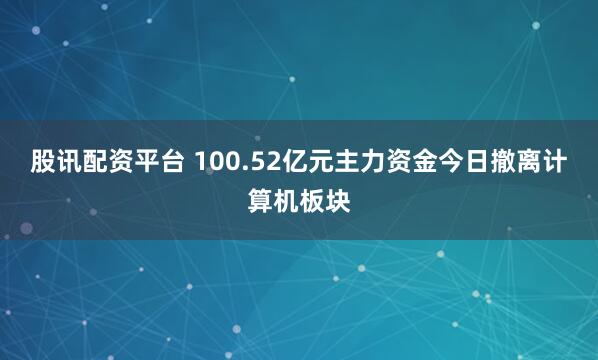 股讯配资平台 100.52亿元主力资金今日撤离计算机板块