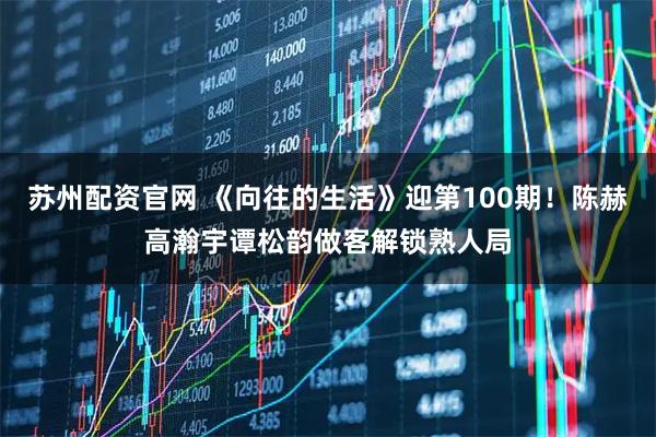 苏州配资官网 《向往的生活》迎第100期！陈赫高瀚宇谭松韵做客解锁熟人局