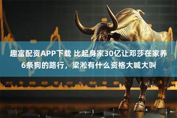 趣富配资APP下载 比起身家30亿让邓莎在家养6条狗的路行，梁淞有什么资格大喊大叫