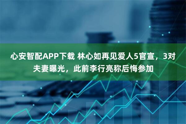 心安智配APP下载 林心如再见爱人5官宣，3对夫妻曝光，此前李行亮称后悔参加