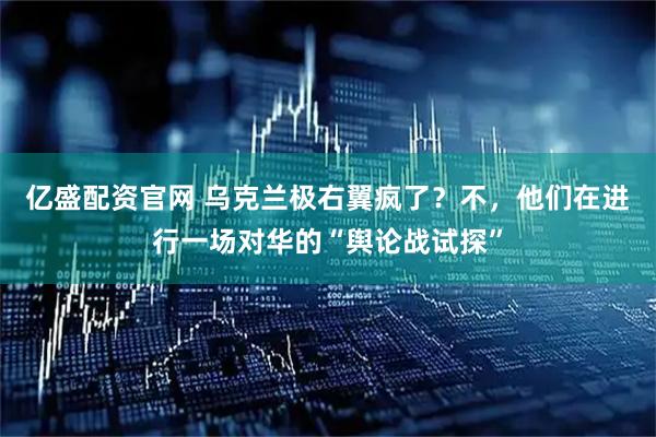 亿盛配资官网 乌克兰极右翼疯了？不，他们在进行一场对华的“舆论战试探”