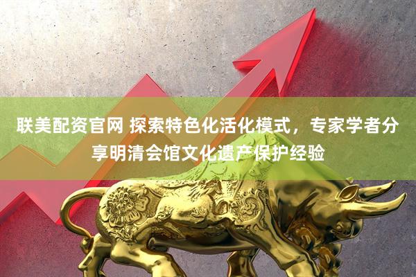 联美配资官网 探索特色化活化模式，专家学者分享明清会馆文化遗产保护经验
