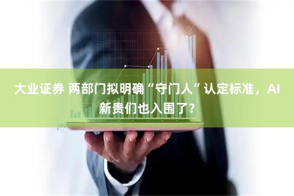 大业证券 两部门拟明确“守门人”认定标准，AI新贵们也入围了？