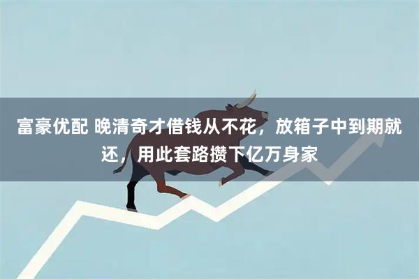 富豪优配 晚清奇才借钱从不花，放箱子中到期就还，用此套路攒下亿万身家