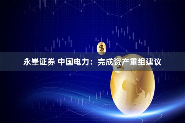 永崋证券 中国电力：完成资产重组建议
