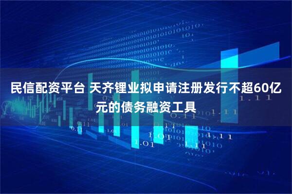 民信配资平台 天齐锂业拟申请注册发行不超60亿元的债务融资工具