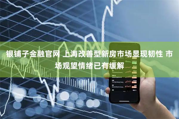银铺子金融官网 上海改善型新房市场显现韧性 市场观望情绪已有缓解