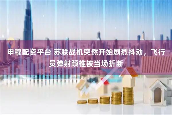 申穆配资平台 苏联战机突然开始剧烈抖动，飞行员弹射颈椎被当场折断