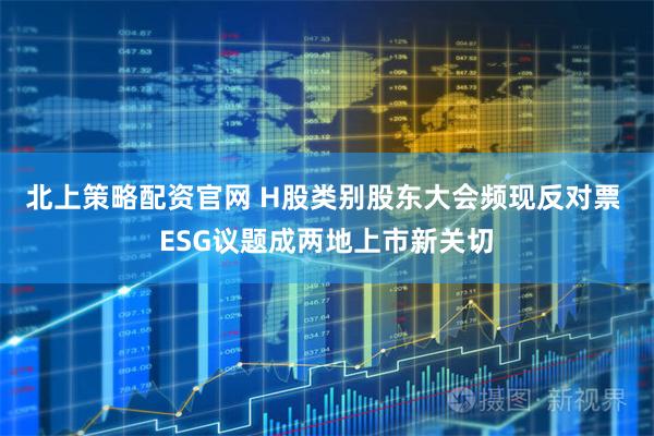 北上策略配资官网 H股类别股东大会频现反对票 ESG议题成两地上市新关切