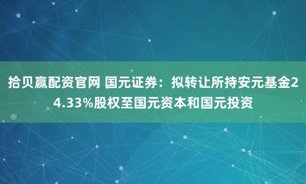 拾贝赢配资官网 国元证券：拟转让所持安元基金24.33%股权至国元资本和国元投资