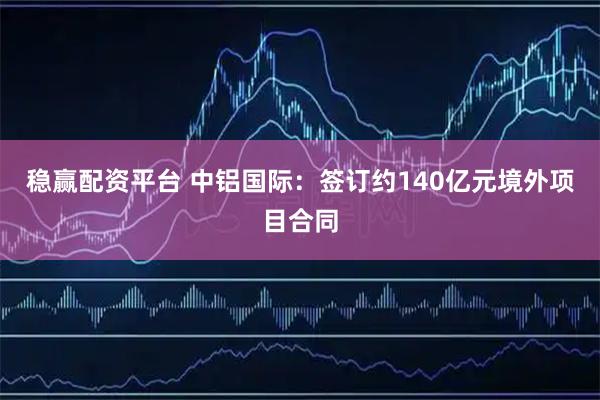 稳赢配资平台 中铝国际：签订约140亿元境外项目合同