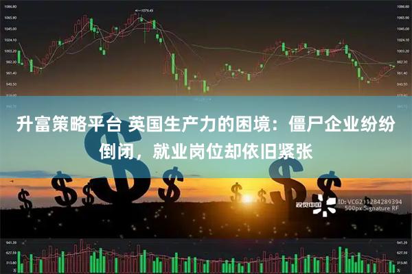 升富策略平台 英国生产力的困境：僵尸企业纷纷倒闭，就业岗位却依旧紧张
