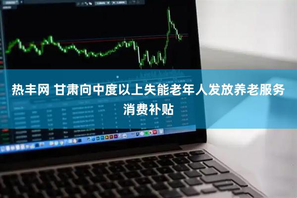 热丰网 甘肃向中度以上失能老年人发放养老服务消费补贴