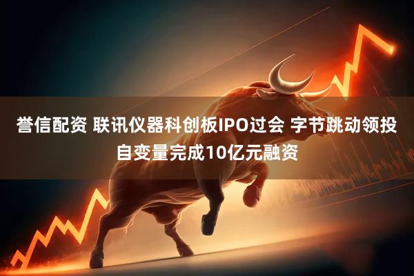 誉信配资 联讯仪器科创板IPO过会 字节跳动领投自变量完成10亿元融资