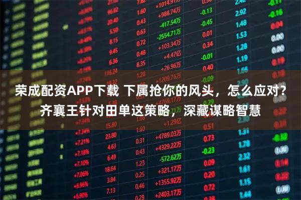 荣成配资APP下载 下属抢你的风头，怎么应对？齐襄王针对田单这策略，深藏谋略智慧