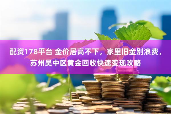 配资178平台 金价居高不下，家里旧金别浪费，苏州吴中区黄金回收快速变现攻略