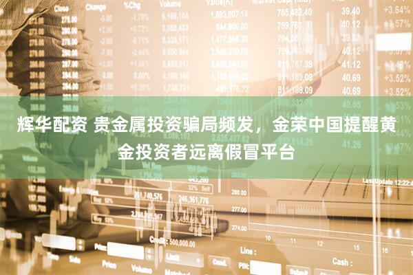 辉华配资 贵金属投资骗局频发，金荣中国提醒黄金投资者远离假冒平台