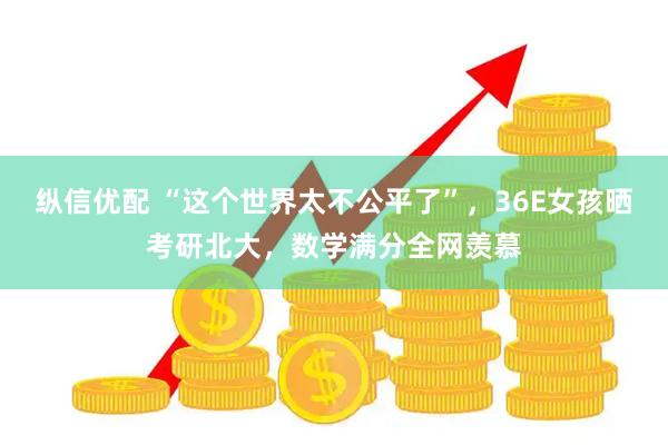 纵信优配 “这个世界太不公平了”，36E女孩晒考研北大，数学满分全网羡慕