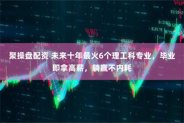 聚操盘配资 未来十年最火6个理工科专业，毕业即拿高薪，躺赢不内耗